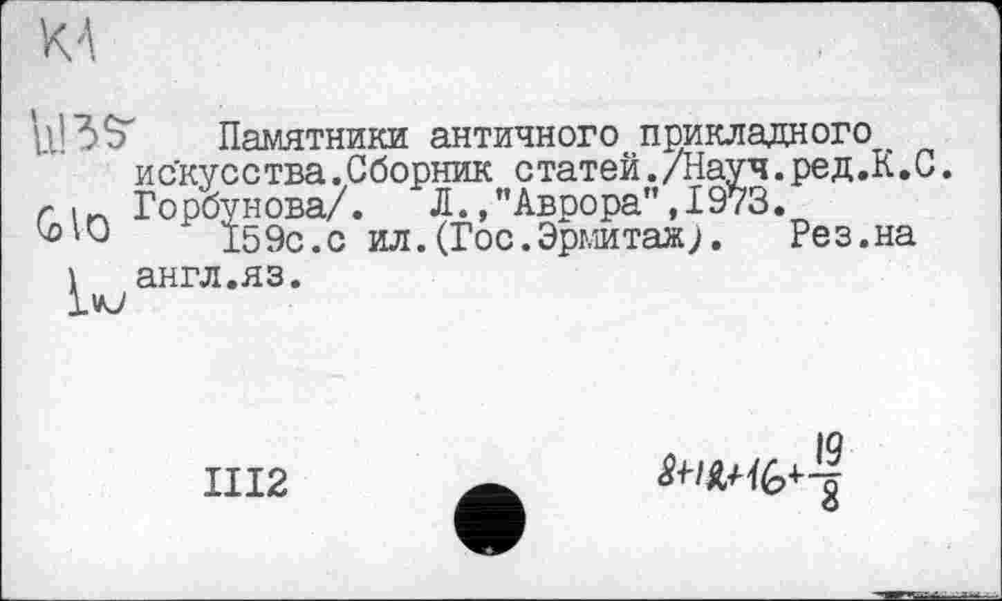 ﻿р.’ЗЗ' Памятники античного прикладного искусства.Сборник статей./Науч.ред.К.С.
г 1П Горбунова/. Л.,"Аврора",1973.
^*0	' 159с.с ил.(Гос.Эрмитаж).	Рез.на
і англ.яз.
Ivj
III2
IQ